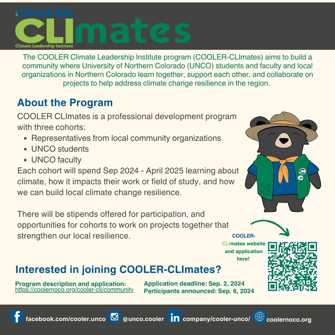 If you are a University of Northern Colorado faculty or student, or a representative at a Northern Colorado organization, we invite you to join our 2024-2025 COOLER-CLImates program. The COOLER Climate Leadership Institute (COOLER CLImates) is a year-long professional development program with three cohorts: one for representatives from local community organizations, one for UNCO students, and one for faculty.  Each cohort will spend a year learning about climate, how it impacts their work or field of study, and how we can build local climate change resilience. There will be stipends offered for participation, and opportunities for cohorts to work on projects together that strengthen our local resilience. Please see more details below about the CLImates program, and feel free to share about it in your networks!